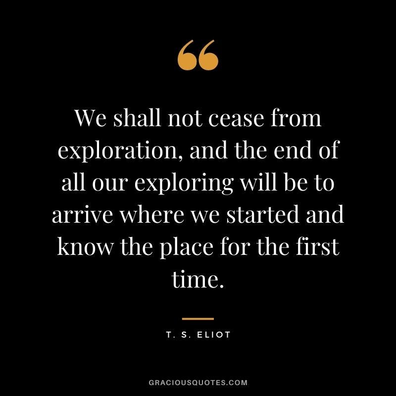 We shall not cease from exploration, and the end of all our exploring will be to arrive where we started and know the place for the first time.