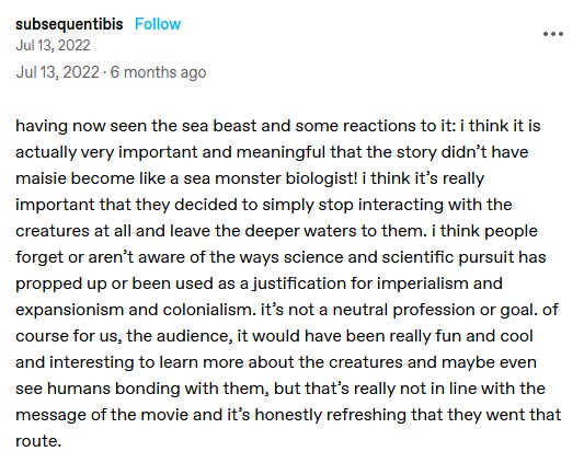 screenshot of a post by subsequentibis reading: "having now seen the sea beast and some reactions to it: i think it is actually very important and meaningful that the story didn’t have maisie become like a sea monster biologist! i think it’s really important that they decided to simply stop interacting with the creatures at all and leave the deeper waters to them. i think people forget or aren’t aware of the ways science and scientific pursuit has propped up or been used as a justification for imperialism and expansionism and colonialism. it’s not a neutral profession or goal. of course for us, the audience, it would have been really fun and cool and interesting to learn more about the creatures and maybe even see humans bonding with them, but that’s really not in line with the message of the movie and it’s honestly refreshing that they went that route."