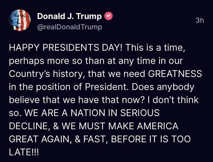 May be a Twitter screenshot of one or more people and text that says 'Donald J. Trump @realDonaldTrump 3h HAPPY PRESIDENTS DAY! This is a time, perhaps more so than at any time in our Country's history, that we need GREATNESS in the position of President. Does anybody believe that we have that now? I don't think so. WE ARE A NATION IN SERIOUS DECLINE, & WE MUST MAKE AMERICA GREAT AGAIN, & FAST, BEFORE IT IS IS TOO LATE!!!'