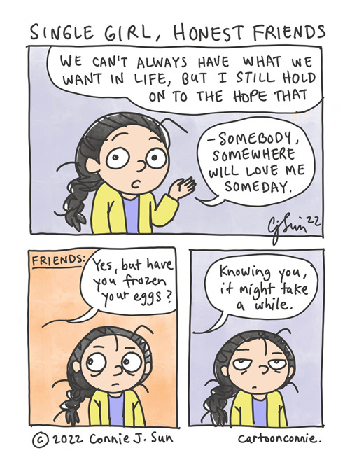 Single Girl, Honest Friends 3-panel comic strip about being a forever-single woman with honest friends. In panel 1, a girl with a braid says directly to the reader, "We can't always have what we want in life, but I still hold on to the hope that - somebody, somewhere will love me someday." In panel 2, the girl looks off-frame and the background color changes from a muted purple to a warm coral, while a speech bubble indicates that friends are speaking to her: "Yes, but have you frozen your eggs?" They continue in panel 3, saying "Knowing you, it might take a while." The background color changes back to a muted color, while the girl shares a comical look of pained resignation with the viewer. Comic is titled, "Single Girl, Honest Friends," by Connie Sun, cartoonconnie, 2022.