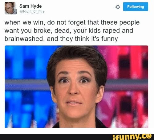 "Do not forget that these people want you broke, dead, your kids raped and brainwashed, and they think it's funny.”