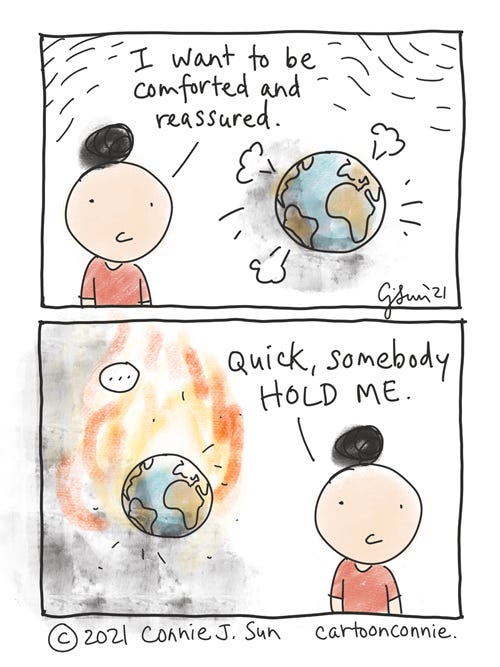 Hold Me Two-panel comic containing a simple drawing of a girl with a bun with an image of the world in the background, in some turbulence. She says, "I want to be comforted and reassured." In panel 2, the world is smoking and burning. With increased urgency, but no change in girl's expression: "Quick, somebody hold me." Comic strip by Connie Sun, cartoonconnie