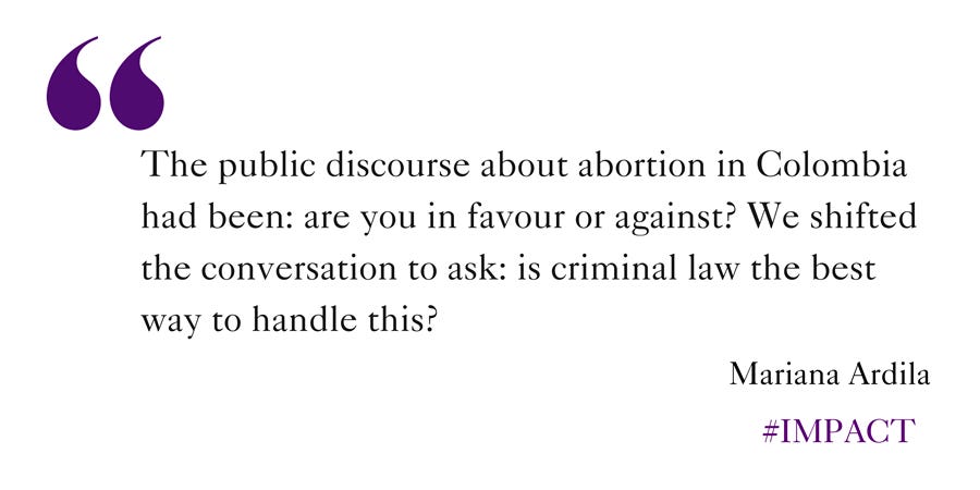 Quote: The public discourse about abortion in Colombia had been: are you in favour or against? We shifted the conversation to ask: is criminal law the best way to handle this?