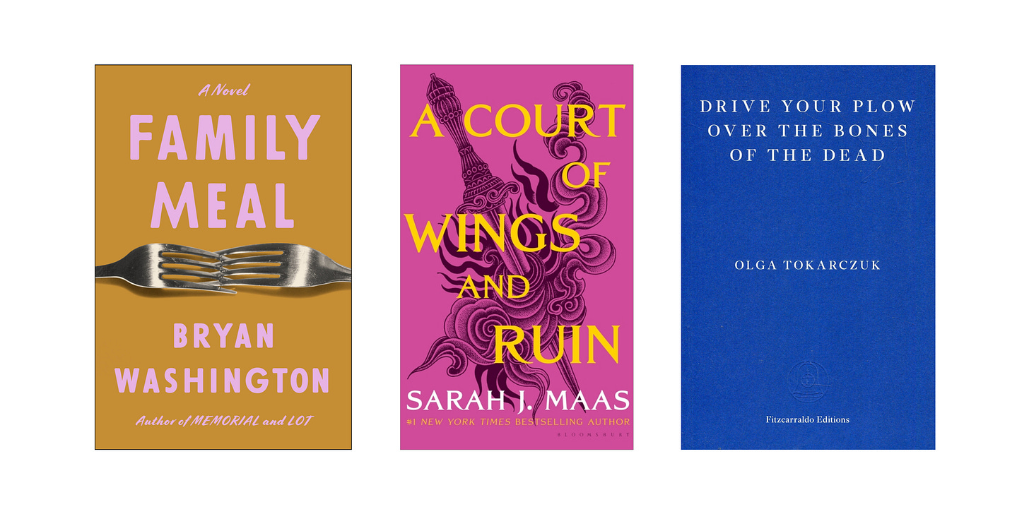 Cover images for Family Meal by Bryan Washington, A Court of Wings and Ruin by Sarah J. Maas, and Drive Your Plow Over the Bones of the Dead by Olga Tokarczuk