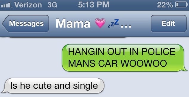 A text with my mom where I said "HANGIN OUT IN POLICE MANS CAR WOOWOO" and she said "Is he cute and single"