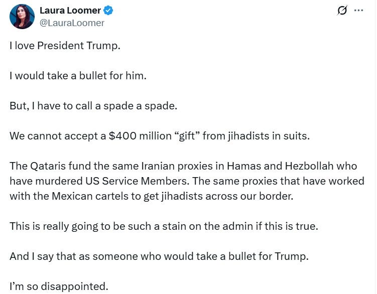Laura Loomer: “I love President Trump. I would take a bullet for him. But, I have to call a spade a spade. We cannot accept a $400 million ‘gift’ from jihadists in suits. The Qataris fund the same Iranian proxies in Hamas and Hezbollah who have murdered US Service Members. The same proxies that have worked with the Mexican cartels to get jihadists across our border. This is really going to be such a stain on the admin if this is true. And I say that as someone who would take a bullet for Trump. I’m so disappointed.” 