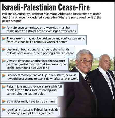 [Image shows a satirical news graphic titled "Israeli-Palestinian Cease-Fire" with subtitle: "Palestinian Authority President Mahmoud Abbas and Israeli Prime Minister Ariel Sharon recently declared a cease-fire. What are some conditions of the peace accord?"]  The conditions listed are:  Any violence committed on a weekday must be made up with extra peace on evenings or weekends;  The cease-fire may not be broken by any conflict stemming from less than half a century's worth of hatred;  Leaders of both countries agree to shake hands at least once a month, with photographers present;  Vows to drive one another into the sea must be downgraded to vows to drive one another to the beach for a nice weekend;  Israel gets to keep that wall up in Jerusalem, because it would be a shame to tear it down after all that work;  Palestinians must provide Israelis with full disclosure on their rock-throwing and tunnel-digging technologies;  Both sides really have to try this time;  Israeli air strikes and Palestinian suicide bombings exempt from agreement.  [Image includes a photograph of Abbas and Sharon]