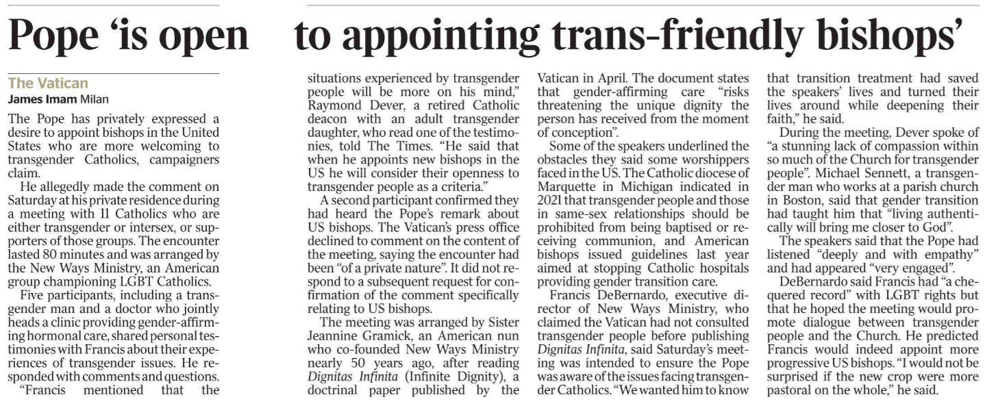 Pope ‘is open to appointing trans-friendly bishops’ The Vatican James Imam - Milan The Pope has privately expressed a desire to appoint bishops in the United States who are more welcoming to transgender Catholics, campaigners claim.  He allegedly made the comment on Saturday at his private residence during a meeting with 11 Catholics who are either transgender or intersex, or supporters of those groups. The encounter lasted 80 minutes and was arranged by the New Ways Ministry, an American group championing LGBT Catholics.  Five participants, including a transgender man and a doctor who jointly heads a clinic providing gender-affirming hormonal care, shared personal testimonies with Francis about their experiences of transgender issues. He responded with comments and questions.  “Francis mentioned that the situations experienced by transgender people will be more on his mind,” Raymond Dever, a retired Catholic deacon with an adult transgender daughter, who read one of the testimonies, told The Times. “He said that when he appoints new bishops in the US he will consider their openness to transgender people as a criteria.”  A second participant confirmed they had heard the Pope’s remark about US bishops. The Vatican’s press office declined to comment on the content of the meeting, saying the encounter had been “of a private nature”. It did not respond to a subsequent request for confirmation of the comment specifically relating to US bishops.  The meeting was arranged by Sister Jeannine Gramick, an American nun who co-founded New Ways Ministry nearly 50 years ago, after reading Dignitas Infinita (Infinite Dignity), a doctrinal paper published by the Vatican in April. The document states that gender-affirming care “risks threatening the unique dignity the person has received from the moment of conception”.  Some of the speakers underlined the obstacles they said some worshippers faced in the US. The Catholic diocese of Marquette in Michigan indicated in 2021 that transgender people and those in same-sex relationships should be prohibited from being baptised or receiving communion, and American bishops issued guidelines last year aimed at stopping Catholic hospitals providing gender transition care.  Francis DeBernardo, executive director of New Ways Ministry, who claimed the Vatican had not consulted transgender people before publishing Dignitas Infinita, said Saturday’s meeting was intended to ensure the Pope was aware of the issues facing transgender Catholics. “We wanted him to know that transition treatment had saved the speakers’ lives and turned their lives around while deepening their faith,” he said.  During the meeting, Dever spoke of “a stunning lack of compassion within so much of the Church for transgender people”. Michael Sennett, a transgender man who works at a parish church in Boston, said that gender transition had taught him that “living authentically will bring me closer to God”. The speakers said that the Pope had listened “deeply and with empathy” and had appeared “very engaged”.  DeBernardo said Francis had “a chequered record” with LGBT rights but that he hoped the meeting would promote dialogue between transgender people and the Church. He predicted Francis would indeed appoint more progressive US bishops. “I would not be surprised if the new crop were more pastoral on the whole,” he said.