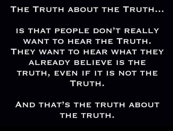 May be an image of text that says 'THE TRUTH ABOUT THE TRUTH... IS THAT PEOPLE DON'T REALLY WANT TO HEAR THE TRUTH. THEY WANT TO HEAR WHAT THEY ALREADY BELIEVE TRUTH, EVEN IF IS TRUTH. IS THE IT NOT THE AND THAT'S THE TRUTH ABOUT THE TRUTH.'
