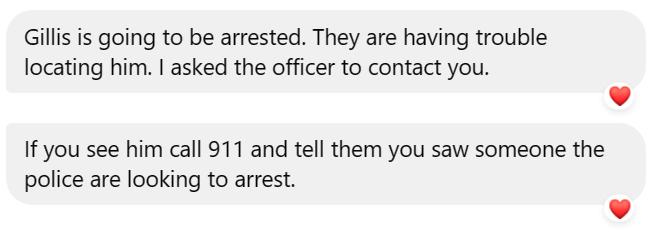May be an image of text that says "Gillis is going to be arrested. They are having trouble trouble locating him. I asked the officer to contact you. If you see him call 911 and tell them you saw someone the police are looking to arrest."