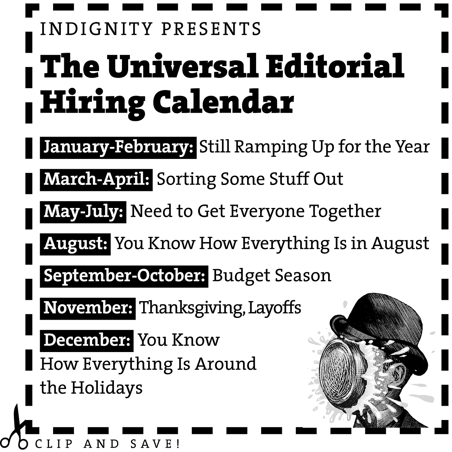 Clip and Save! Indignity Presents the Universal Editorial Hiring Calendar Jan.-Feb.: Still Ramping Up for the Year March-April: Sorting Some Stuff Out May–July: Need to Get Everyone Together You Know How Everything Is in August September–October: Budget Season November: Thanksgiving, Layoffs You Know How Everything Is Around the Holidays