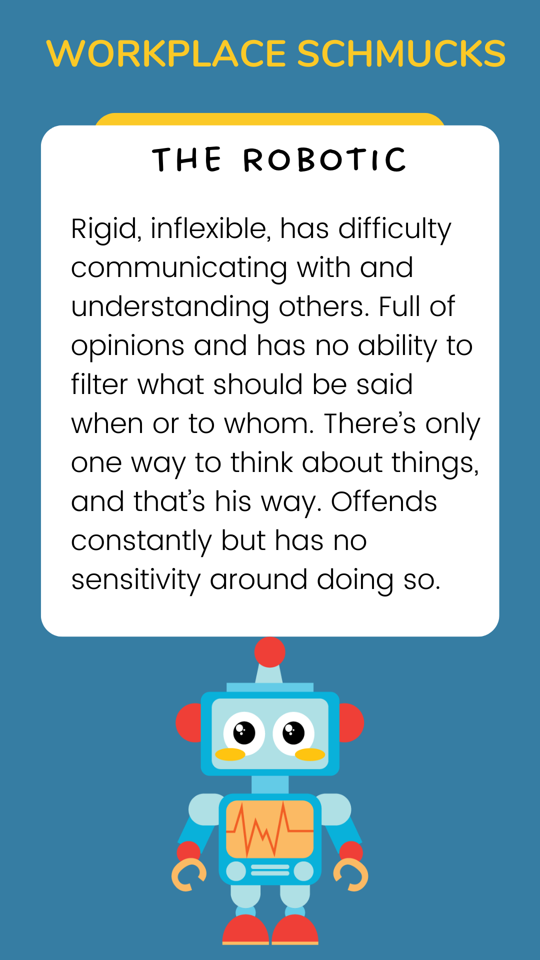 Workplace Schmucks: The Robotic: Rigid, inflexible, has difficulty communicating with and understanding others. Full of opinions and has no ability to filter what should be said when or to whom. There’s only one way to think about things, and that’s his way. Offends constantly but has no sensitivity around doing so.