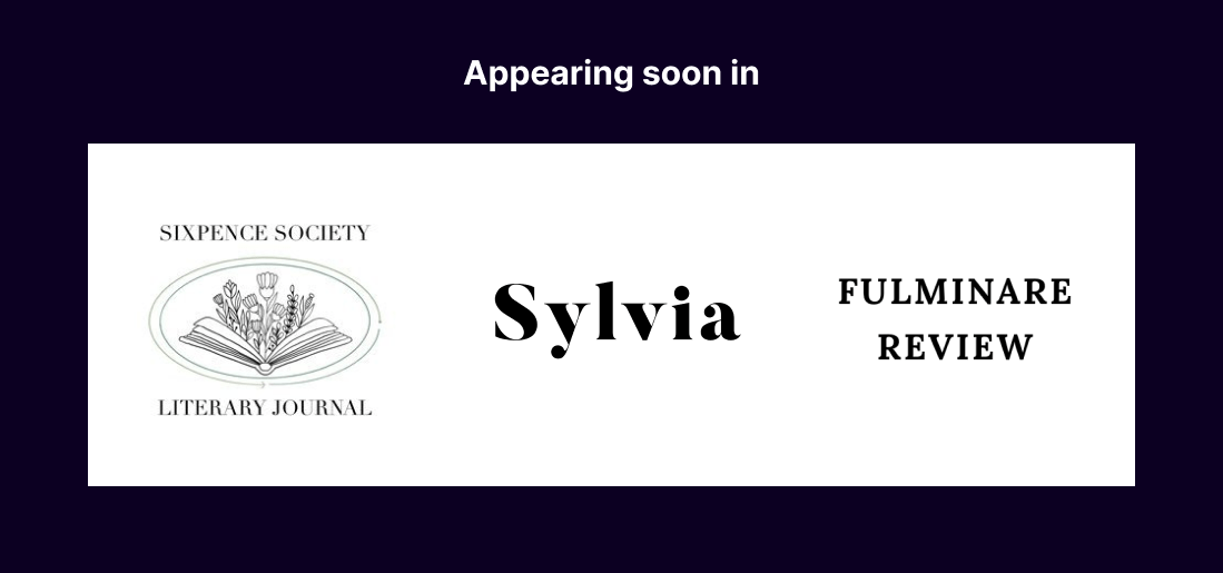 Appearing soon in (three logos) Sixpence Society Literary Journal, Sylvia, and Fulminare Review