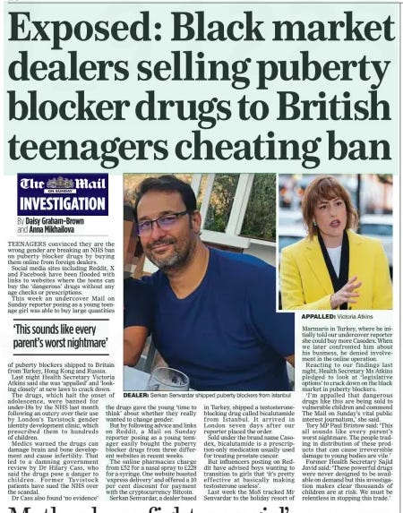 Exposed: Black market dealers selling puberty blocker drugs to British teenagers cheating ban The Mail on Sunday12 May 2024By Daisy Graham-Brown and Anna Mikhailova  DEALER: Serkan Senvardar shipped puberty blockers from Istanbul APPALLED: Victoria Atkins TEENAGERS convinced they are the wrong gender are breaking an NHS ban on puberty blocker drugs by buying them online from foreign dealers.  Social media sites including Reddit, X and Facebook have been flooded with links to websites where the teens can buy the ‘dangerous’ drugs without any age checks or prescriptions.  This week an undercover Mail on Sunday reporter posing as a young teenage girl was able to buy large quantities  ‘This sounds like every parent’s worst nightmare’  of puberty blockers shipped to Britain from Turkey, Hong Kong and Russia.  Last night Health Secretary Victoria Atkins said she was ‘appalled’ and ‘looking closely’ at new laws to crack down.  The drugs, which halt the onset of adolescence, were banned for under-18s by the NHS last month following an outcry over their use by London’s Tavistock gender identity development clinic, which prescribed them to hundreds of children.  Medics warned the drugs can damage brain and bone development and cause infertility. That led to a damning government review by Dr Hilary Cass, who said the drugs pose a danger to children. Former Tavistock patients have sued the NHS over the scandal.  Dr Cass also found ‘no evidence’  the drugs gave the young ‘time to think’ about whether they really wanted to change gender.  But by following advice and links on Reddit, a Mail on Sunday reporter posing as a young teenager easily bought the puberty blocker drugs from three different websites in recent weeks.  The online pharmacies charge from £52 for a nasal spray to £228 for a syringe. One website boasted ‘express delivery’ and offered a 10 per cent discount for payment with the cryptocurrency Bitcoin.  Serkan Senvardar, a dealer based  in Turkey, shipped a testosteroneblocking drug called bicalutamide from Istanbul. It arrived in London seven days after our reporter placed the order.  Sold under the brand name Casodex, bicalutamide is a prescription-only medication usually used for treating prostate cancer.  But influencers posting on Reddit have advised boys wanting to transition to girls that ‘it’s pretty effective at basically making testosterone useless’.  Last week the MoS tracked Mr Senvardar to the holiday resort of  Marmaris in Turkey, where he initially told our undercover reporter she could buy more Casodex. When we later confronted him about his business, he denied involvement in the online operation.  Reacting to our findings last night, Health Secretary Ms Atkins pledged to look at ‘legislative options’ to crack down on the black market in puberty blockers.  ‘I’m appalled that dangerous drugs like this are being sold to vulnerable children and commend The Mail on Sunday’s vital public interest journalism,’ she said.  Tory MP Paul Bristow said: ‘This all sounds like every parent’s worst nightmare. The people trading in distribution of these products that can cause irreversible damage to young bodies are vile.’  Former Health Secretary Sajid Javid said: ‘These powerful drugs were never designed to be available on demand but this investigation makes clear thousands of children are at risk. We must be relentless in stopping this trade.’  Article Name:Exposed: Black market dealers selling puberty blocker drugs to British teenagers cheating ban Publication:The Mail on Sunday Author:By Daisy Graham-Brown and Anna Mikhailova Start Page:20 End Page:20