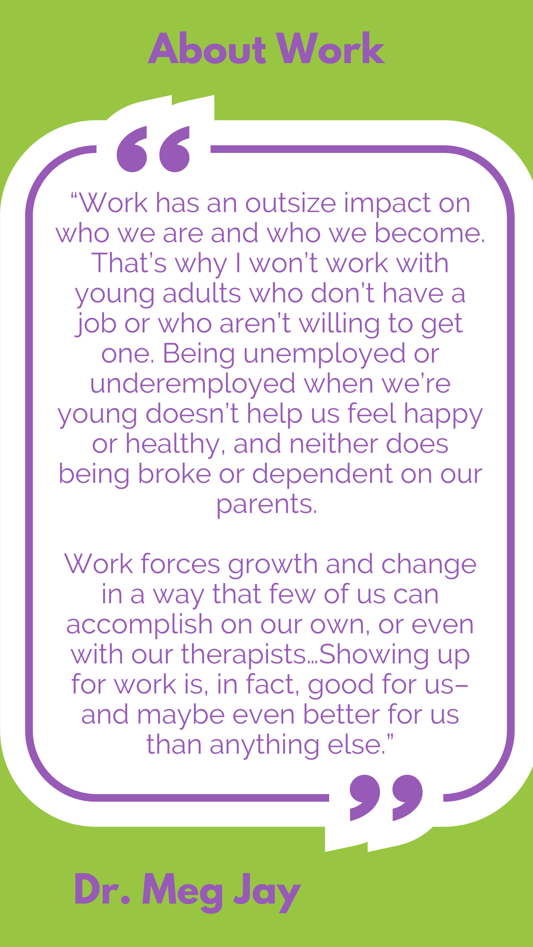 About work: “Work has an outsize impact on who we are and who we become. That’s why I won’t work with young adults who don’t have a job or who aren’t willing to get one. Being unemployed or underemployed when we’re young doesn’t help us feel happy or healthy, and neither does being broke or dependent on our parents. Work forces growth and change in a way that few of us can accomplish on our own, or even with our therapists…Showing up for work is, in fact, good for us–and maybe even better for us than anything else,” said Dr. Meg Jay.