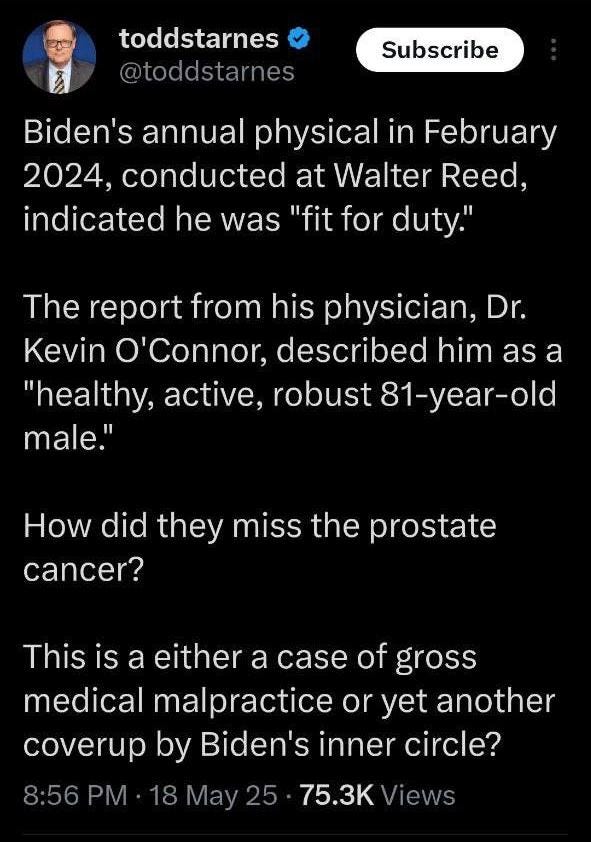 May be an image of 1 person and text that says 'toddstarnes @toddstarnes Subscribe Biden's annual physical in February 2024, conducted at Walter Reed, indicated he was "fit for duty." The report from his physician, Dr. Kevin O'Connor, described him as a "healthy, active, robust 81-year-old male." How did they miss the prostate cancer? This is a either a case of gross medical malpractice or yet another coverup by Biden's inner circle? 8:56 PM 18 May2 75.3K Views'