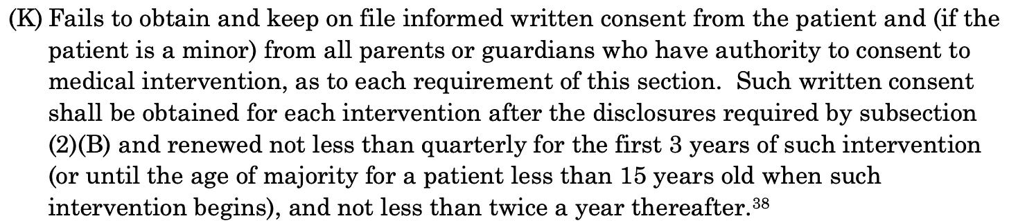 (K) Fails to obtain and keep on file informed written consent from the patient and (if the patient is a minor) from all parents or guardians who have authority to consent to medical intervention, as to each requirement of this section. Such written consent shall be obtained for each intervention after the disclosures required by subsection (2)(B) and renewed not less than quarterly for the first 3 years of such intervention (or until the age of majority for a patient less than 15 years old when such intervention begins), and not less than twice a year thereafter.