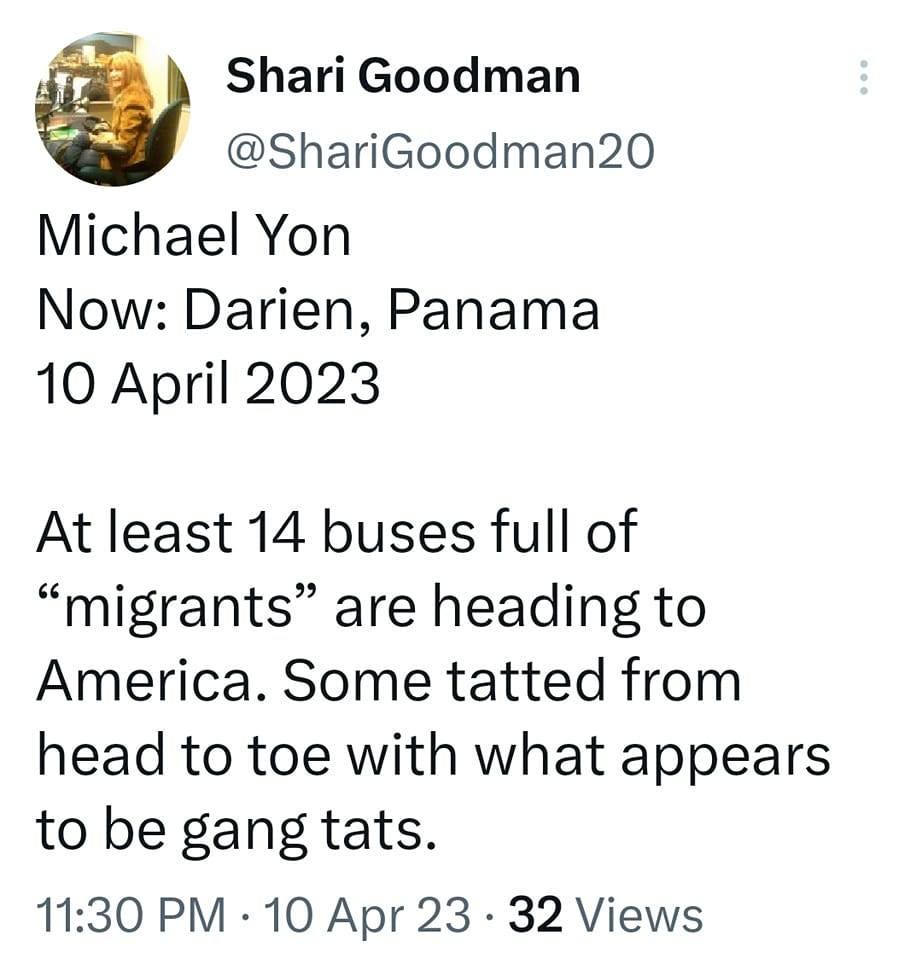 May be an image of text that says '12:07 4G 100% Tweet Shari Goodman @ShariGoodman20 Michael Yon Now: Darien, Panama 10 April 2023 At least 14 buses full of "migrants" are heading to America. Some tatted from head to toe with what appears to be gang tats. 11:30 PM 10 Apr 23 32 Views Tweet your reply'