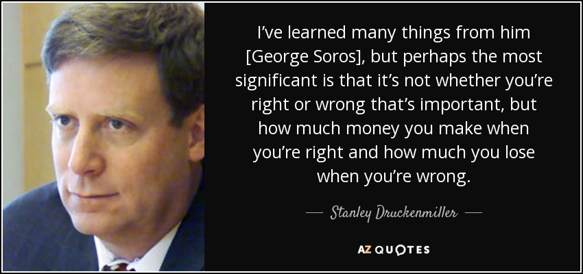 I’ve learned many things from him [George Soros], but perhaps the most significant is that it’s not whether you’re right or wrong that’s important, but how much money you make when you’re right and how much you lose when you’re wrong. - Stanley Druckenmiller