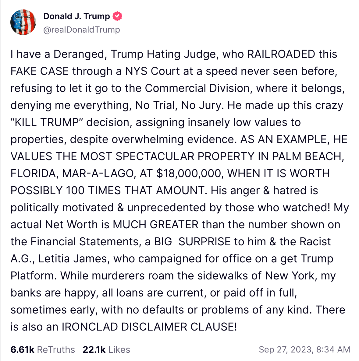 I have a Deranged, Trump Hating Judge, who RAILROADED this FAKE CASE through a NYS Court at a speed never seen before, refusing to let it go to the Commercial Division, where it belongs, denying me everything, No Trial, No Jury. He made up this crazy “KILL TRUMP” decision, assigning insanely low values to properties, despite overwhelming evidence. AS AN EXAMPLE, HE VALUES THE MOST SPECTACULAR PROPERTY IN PALM BEACH, FLORIDA, MAR-A-LAGO, AT $18,000,000, WHEN IT IS WORTH POSSIBLY 100 TIMES THAT AMOUNT. His anger & hatred is politically motivated & unprecedented by those who watched! My actual Net Worth is MUCH GREATER than the number shown on the Financial Statements, a BIG  SURPRISE to him & the Racist A.G., Letitia James, who campaigned for office on a get Trump Platform. While murderers roam the sidewalks of New York, my banks are happy, all loans are current, or paid off in full, sometimes early, with no defaults or problems of any kind. There is also an IRONCLAD DISCLAIMER CLAUSE!