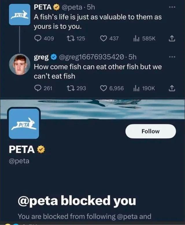 May be an image of ‎1 person and ‎text that says '‎PETA PETA @peta 5h A fish' life is just as valuable to them as yours is to you. 409 125 437 ا山 585K greg @greg16676935420 5h How come fish can eat other fish but we can't eat fish 261 293 6,956 山 190K PETA PETA PETA @peta Follow @peta blocked you You are blocked from following @peta and‎'‎‎