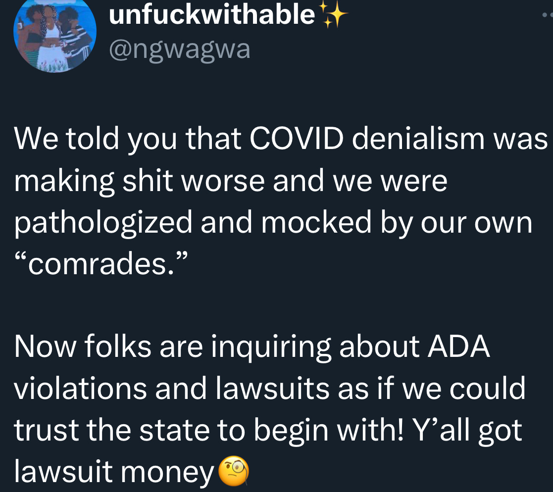 part two of the quote reply: "We told you that COVID denialism was making shit worse and we were pathologized and mocked by our own “comrades.”   Now folks are inquiring about ADA violations and lawsuits as if we could trust the state to begin with! Y’all got lawsuit money [inquisitive eyeglass emoji]