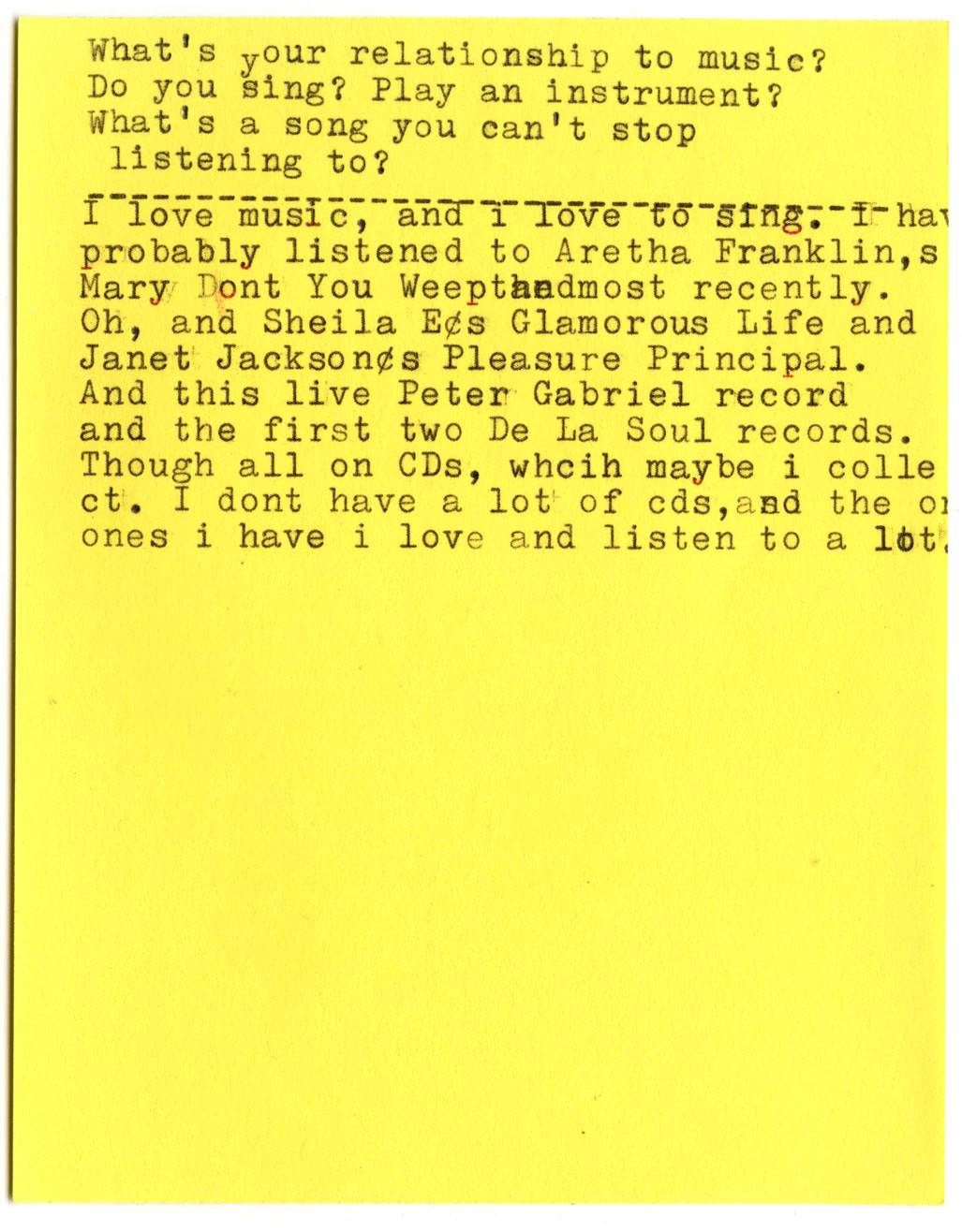 What's your relationship to music? Do you sing? Play an instrument? What's a song you can't stop listening to?  I love music, and I love to sing. I have probably listened to Aretha Franklin's "Mary Don't You Weep" most recently. Oh, and Sheila E's "Glamorous Life" and Janet Jackson's "Pleasure Principal." And this live Peter Gabriel record and the first two De La Soul records. Though all on CDs, which maybe I collect. I don't have a lot of cds, and the ones i have i love and listen to a lot.
