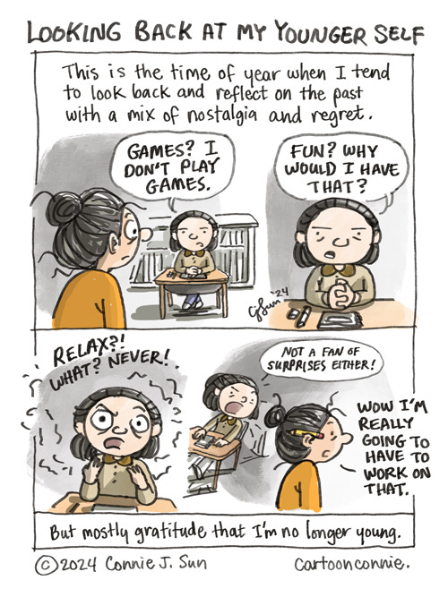 Looking Back At My Younger Self 1-page cartoon of a woman with a messy bun, looking back at her younger self, who sits primly and studiously at a desk. Panel 1 caption: "This is the time of year when I tend to look back and reflect on the past with a mix of nostalgia and regret." Older Self looks at her younger self in the same frame. Younger Self, serious, hands clasped in front of her like a teacher's pet, says, "Games? I don't play games...Fun? Why would I have that?...Relax?! What? Never!" Final panel: Younger Self leans and adds, "Not a fan of surprises either!" as Older Self walks away, with a pencil in her ear, and notes, "Wow I'm really going to have to work on that." Comic strip titled "Looking Back At My Younger Self." Bookend caption at the bottom of the page reads, "But mostly gratitude that I'm no longer young." Original cartoon and art by Connie Sun, cartoonconnie, 2024.