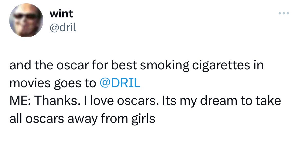 @dril "and the oscar for best smoking in the movies goes to @DRIL. Me: Thanks. I love oscars. Its my dream to take all oscars away from girls.
