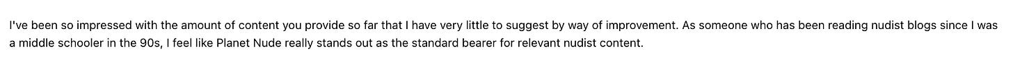 I've been so impressed with the amount of content you provide so far that l have very little to suggest by way of improvement. As someone who has been reading nudist blogs since I was a middle schooler in the 90s, I feel like Planet Nude really stands out as the standard bearer for relevant nudist content.