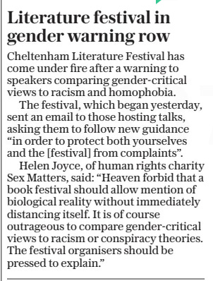 Literature festival in gender warning row The Daily Telegraph - Saturday5 Oct 2024 Cheltenham Literature Festival has come under fire after a warning to speakers comparing gender-critical views to racism and homophobia.  The festival, which began yesterday, sent an email to those hosting talks, asking them to follow new guidance “in order to protect both yourselves and the [festival] from complaints”.  Helen Joyce, of human rights charity Sex Matters, said: “Heaven forbid that a book festival should allow mention of biological reality without immediately distancing itself. It is of course outrageous to compare gender-critical views to racism or conspiracy theories. The festival organisers should be pressed to explain.”