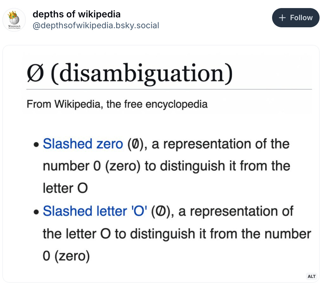    depths of wikipedia ‪@depthsofwikipedia.bsky.social‬  Follow Slashed zero (0̸), a representation of the number 0 (zero) to distinguish it from the letter O Slashed letter 'O' (O̸), a representation of the letter O to distinguish it from the number 0 (zero)