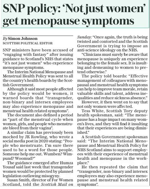 SNP policy: ‘Not just women’ get menopause symptoms The Daily Telegraph22 Apr 2024By Simon Johnson scottish Political editor SNP ministers have been accused of “engaging with fantasy” after issuing guidance to Scotland’s NHS that states “it’s not just women” who experience menopause symptoms. The Interim National Menopause and Menstrual Health Policy was sent to all the country’s health boards by the Scottish Government. Although it said most people affected by the policy would be women, it warned boards that “transgender, non-binary and intersex employees may also experience menopause and menstrual health related symptoms”. The document also defined a period as “part of the menstrual cycle when women, girls, and people who menstruate bleed from their vagina”. A similar claim has previously been mocked by JK Rowling, who wrote a social media post in 2020 stating: “People who menstruate. I’m sure there used to be a word for those people. Someone help me out. Wumben? Wimpund? Woomud?” The guidance emerged after Humza Yousaf said last week that transgender women would be protected by planned legislation outlawing misogyny. Susan Smith, director of For Women Scotland, told the Scottish Mail on Sunday: “Once again, the truth is being twisted and contorted and the Scottish Government is trying to impose an anti-science ideology on the NHS. “Clinicians must surely be aware that menopause is uniquely an experience belonging to the female sex. It is insulting and demeaning to women to pretend otherwise.” The policy told boards: “Effective management of colleagues with menopausal and menstrual health symptoms can help to improve team morale, retain valuable skills and talent, address inequalities and reduce sickness absence.” However, it then went on to say that not only women were affected. Tess White, Scottish Tory deputy health spokesman, said: “The menopause has a huge impact on many women’s lives, and they will find it insulting that their experiences are being diminished.” A Scottish Government spokesman said: “The Interim National Menopause and Menstrual Health Policy for NHS Scotland aims to support employees with their experience of menstrual health and menopause in the workplace.” He then repeated the claim that “transgender, non-binary and intersex employees may also experience menopause and menstrual health related symptoms”. Article Name:SNP policy: ‘Not just women’ get menopause symptoms Publication:The Daily Telegraph Author:By Simon Johnson scottish Political editor Start Page:5 End Page:5