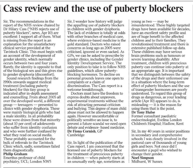 Cass review and the use of puberty blockers Sir, The recommendations in the report of the NHS review chaired by Dr Hilary Cass (“NHS rejects use of puberty blockers”, news, Apr 10) are excellent: I support all of them. What is missing from the report is an explanation for the unsatisfactory clinical service provided at the Tavistock Clinic. This must begin with an account of the development of gender identity, which normally occurs between two and four years. Rarely, the identity is opposite to that of the biological sex and this gives rise to gender dysphoria (discomfort).  Sound research findings from the 1990s onwards suggest medical treatment (including puberty blockers) for this tiny group is indicated after in-depth assessment and counselling. From about 2005 all over the developed world, a different group — teenagers — presented to clinics with gender dysphoria. These were mainly biological girls who had a male identity. In all probability these were drawn from that minority (about 10 per cent) of adolescents who suffer from identity confusion and who were further confused by what they read on social media. These probably accounted for the bulk of referrals to the Tavistock Clinic which, sadly, sometimes failed them diagnostically.  Philip Graham  Emeritus professor of child psychiatry, UCL; London NW5  Sir, I wonder how history will judge the appalling use of puberty blockers in children with gender dysphoria. The lack of evidence is totally at odds with other branches of medical care, where evidence-based medicine is the gold standard. Doctors who raised concerns as long ago as 2005 were criticised, ignored or even sacked. As GPs, we can be asked to prescribe by gender clinics, including the Gender Identity Development Service. The only position to take is to follow NHS guidelines, which allow pubertyblocking hormones. To decline on personal grounds leaves one open to complaints or a claim of discrimination. The Cass report is a welcome breakthrough.  Doctors must have the freedom to express doubts about unproven, experimental treatments without the risk of attracting personal criticism and bullying. This degree of mass child abuse must not be allowed to happen again. However uncomfortable or politically sensitive an issue is, to prevent a future scandal we need open debate and evidence- based medicine.  Dr Fiona Cornish, GP  Cambridge  Sir, In light of the publication of the Cass report, I am concerned that the licensed use of puberty blockers for the treatment of precocious puberty in children — when puberty starts at an unusually early age, sometimes as young as two — may be misunderstood. These highly targeted drugs have been available for decades, have an excellent safety profile and are of huge benefit to the affected children and to their families. They revolutionised treatment and there is extensive published follow-up data. These children may have serious brain problems such as tumours or severe learning disability. After treatment, children with precocious puberty can continue into puberty at an appropriate age. It is important that we distinguish between the safety of the drugs and their unlicensed use in a situation where the long-term effect of puberty blockers and the use of transgender hormones are poorly understood. To regard this group of drugs as dangerous, as your leading article (Apr 10) appears to do, is misleading — it is the reason for using them that is the point.  Dr Tony Hulse  Former consultant paediatric endocrinologist, Evelina London Children’s Hospital; Hadlow, Kent  Sir, In my 40 years in senior positions in secondary and comprehensive schools I was closely involved in the pastoral care of thousands of young girls and boys. Not once did I encounter a pupil who wished to change their gender.  Noel Simpson  Midhurst, W Sussex