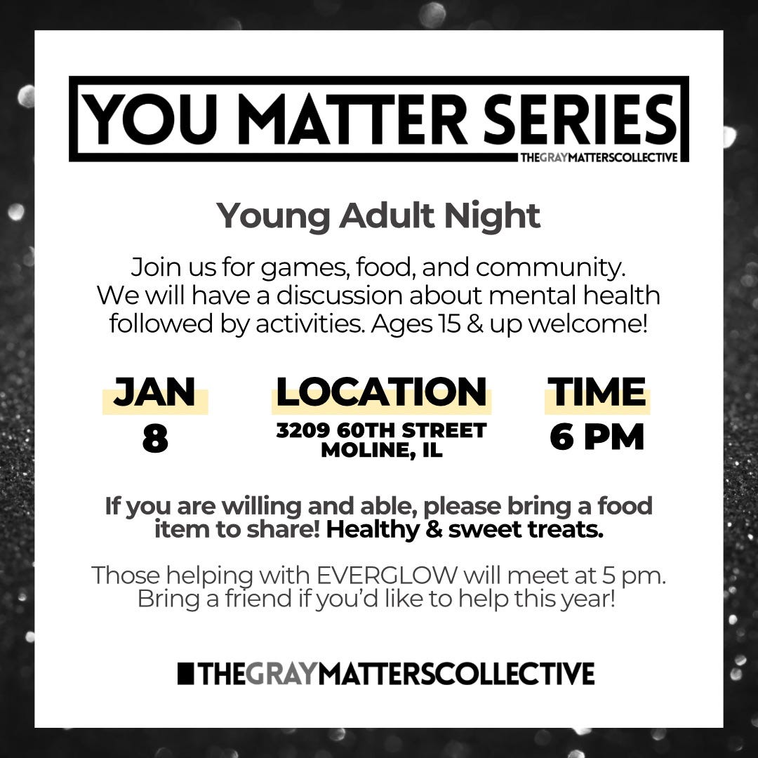 May be a graphic of text that says 'YOU MATTER SERIES THEGRAYMATTERSCOLLECTIVE Young Adult Night Join us for games, food, and community. We will have a discussion about mental health followed by activities. Ages 15 & up welcome! JAN 8 LOCATION 3209 60TH STREET MOLINE, IL TIME 6 If you are willing and able, please bring a food item to share! Healthy & sweet treats. Those helping with EVERGLOW will meet at 5 pm. Bring a friend fyou'd like to help this year! THEGRAYMATTERSCOLLECTIVE'