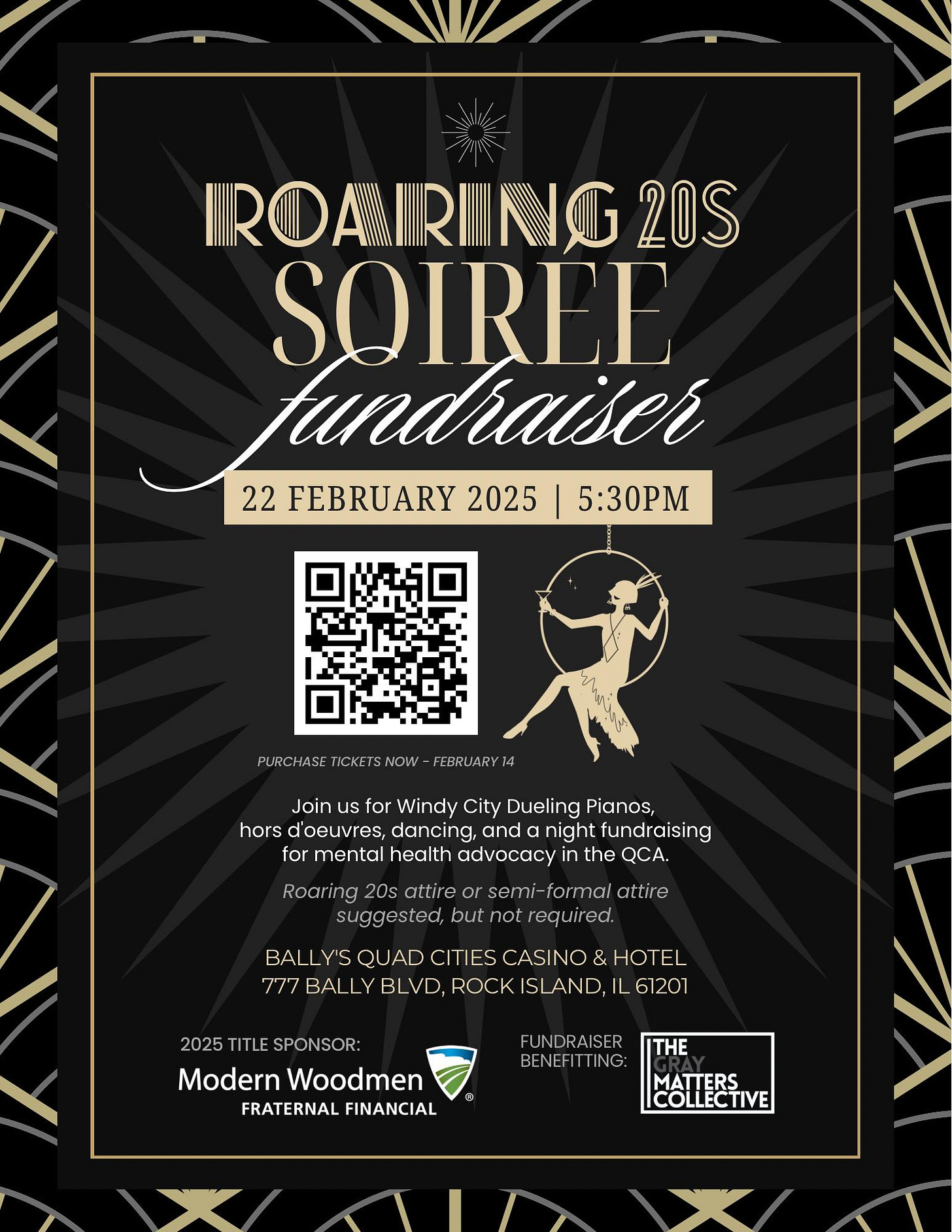 May be a graphic of text that says 'IROARNG 20S SOIREE tundiaiser 22 FEBRUARY 2025 5:30PM PURCHASE ICKETS ICKETSNOW NOW FEBRUARY Join for Windy City Dueling Pianos, hors oeuvres, dancing, and night fundraising for mental health advocacy the QCA. Roaring 20s attire semi formal attire suggested, but not required. BALLY'S QUAD CITIES CASINO & HOTEL 777 BALLY BLVD, ROCK ISLAND, -61201 2025 TITLE SPONSOR: Modern Woodmen FRATERNAL FINANCIAL FUNDRAISER BENEFITTING: THE MATTERS COLLECTIVE'