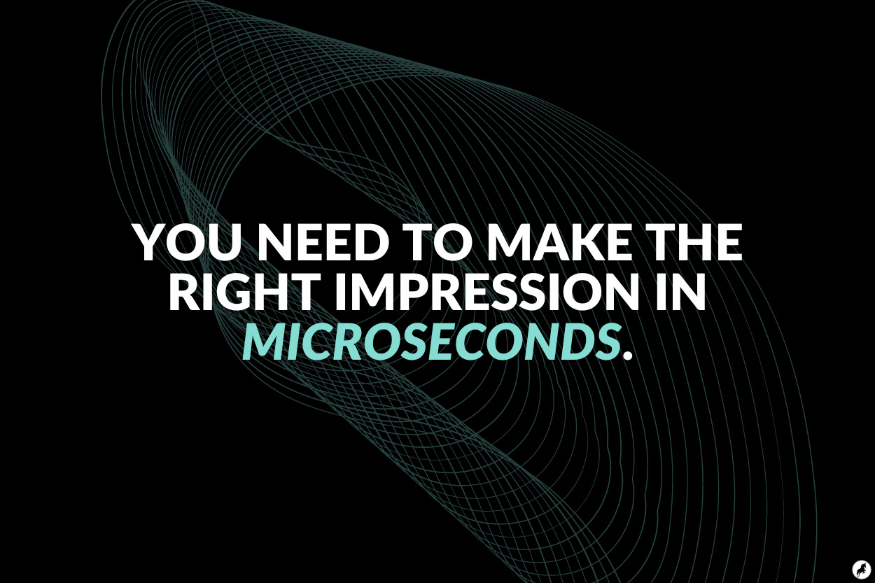 You need to make the right impression in microseconds.