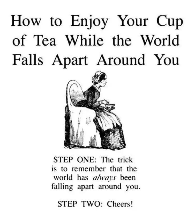 A cartoon saying how to enjoy your cup of tea while the world falls apart around you. Step one the trick is to remember that the world has always been falling apart around you. Step two cheers!