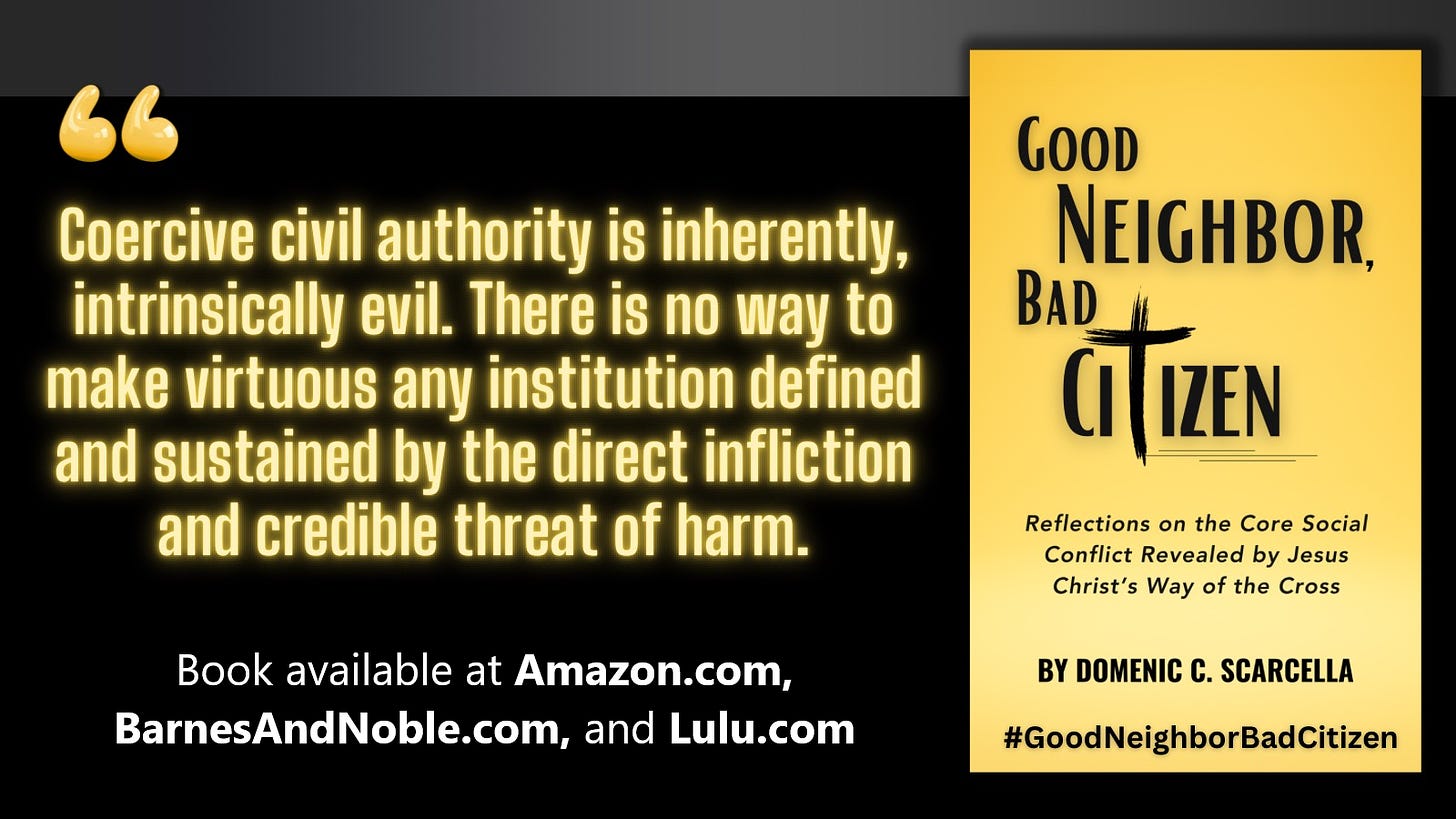 Front cover of the book 'Good Neighbor, Bad Citizen' next to a quote from the book that says, "Coercive civil authority is inherently, intrinsically evil.  There is no way to make virtuous any institution defined and sustained by the direct infliction and credible threat of harm."  To read more, search for the book 'Good Neighbor, Bad Citizen' at Amazon.com, BarnesAndNoble.com, and Lulu.com.  And continue the conversation with the blog 'Good Neighbor, Bad Citizen' at Substack.com