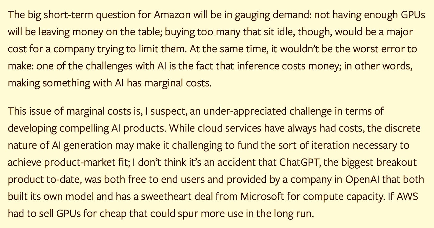 The big short-term question for Amazon will be in gauging demand: not having enough GPUs will be leaving money on the table; buying too many that sit idle, though, would be a major cost for a company trying to limit them. At the same time, it wouldn’t be the worst error to make: one of the challenges with AI is the fact that inference costs money; in other words, making something with AI has marginal costs.  This issue of marginal costs is, I suspect, an under-appreciated challenge in terms of developing compelling AI products. While cloud services have always had costs, the discrete nature of AI generation may make it challenging to fund the sort of iteration necessary to achieve product-market fit; I don’t think it’s an accident that ChatGPT, the biggest breakout product to-date, was both free to end users and provided by a company in OpenAI that both built its own model and has a sweetheart deal from Microsoft for compute capacity. If AWS had to sell GPUs for cheap that could spur more use in the long run.