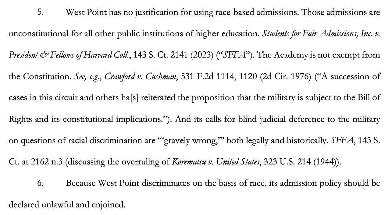 5. West Point has no justification for using race-based admissions. Those admissions are unconstitutional for all other public institutions of higher education. Students for Fair Admissions, Inc. v. President & Fellows of Harvard Coll., 143 S. Ct. 2141 (2023) (“SFFA”). The Academy is not exempt from the Constitution. See, e.g., Crawford v. Cushman, 531 F.2d 1114, 1120 (2d Cir. 1976) (“A succession of cases in this circuit and others ha[s] reiterated the proposition that the military is subject to the Bill of Rights and its constitutional implications.”). And its calls for blind judicial deference to the military on questions of racial discrimination are “‘gravely wrong,’” both legally and historically. SFFA, 143 S. Ct. at 2162 n.3 (discussing the overruling of Korematsu v. United States, 323 U.S. 214 (1944)). 6. Because West Point discriminates on the basis of race, its admission policy should be declared unlawful and enjoined.