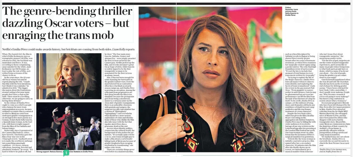 The genre-bending thriller dazzling Oscar voters – but enraging the trans mob Netflix’s Emilia Pérez could make awards history, but brickbats are coming from both sides. Liam Kelly reports The Daily Telegraph1 Nov 2024  Strong support: Selena Gomez, top, and Zoe Saldaña in Emilia Pérez When The Danish Girl, the film in which Eddie Redmayne stars as transgender pioneer Lili Elbe, was released in 2015, the backlash was immediate and fierce. It was, according to those complaining, unacceptable for the white, male Redmayne (an Old Etonian, no less) to play the role of Elbe, as it robbed trans actresses of the chance to do so.