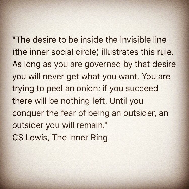 Quote from C. S. Lewis's The Inner Ring: "The desire to be inside the invisible line illustrates this rule. As long as you are governed by that desire you will never get what you want. You are trying to peel an onion: if you succeed there will be nothing left. Until you conquer the fear of being an outsider, an outsider you will remain."