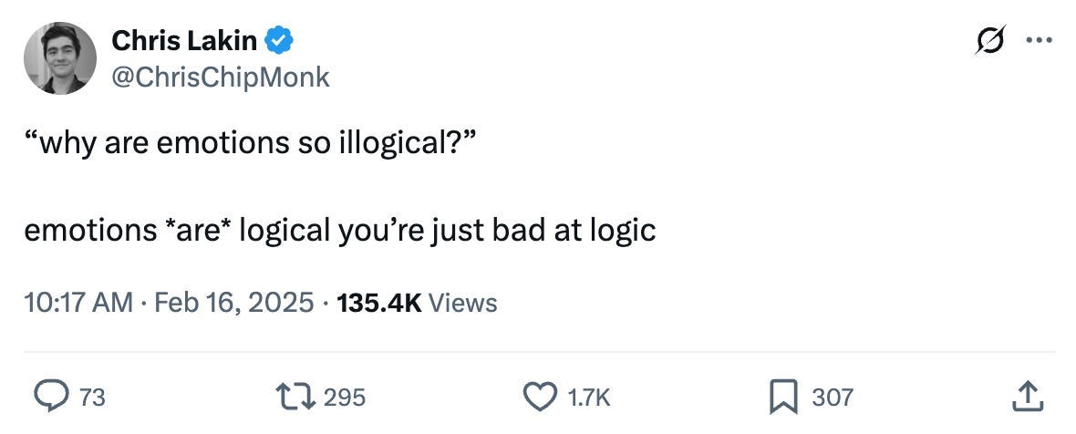 Chris Lakin @ChrisChipMonk: “why are emotions so illogical?” emotions *are* logical you’re just bad at logic Comments 73 Retweets 295 Likes 1.7K Bookmarks 307