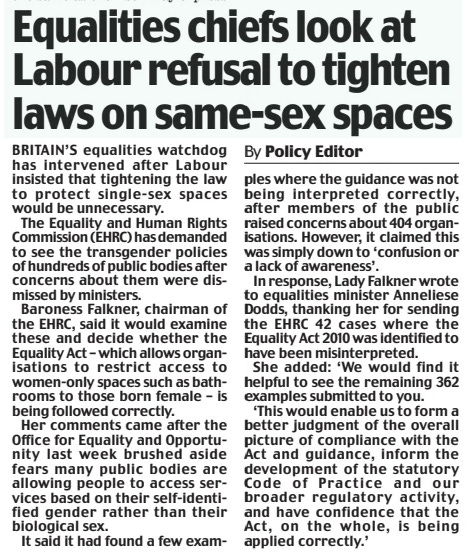Equalities chiefs look at Labour refusal to tighten laws on same-sex spaces Daily Mail26 Dec 2024By Policy Editor BRITAIN’S equalities watchdog has intervened after Labour insisted that tightening the law to protect single-sex spaces would be unnecessary.  The Equality and Human Rights Commission (EHRC) has demanded to see the transgender policies of hundreds of public bodies after concerns about them were dismissed by ministers.  Baroness Falkner, chairman of the EHRC, said it would examine these and decide whether the Equality Act – which allows organisations to restrict access to women-only spaces such as bathrooms to those born female – is being followed correctly.  Her comments came after the Office for Equality and Opportunity last week brushed aside fears many public bodies are allowing people to access services based on their self-identified gender rather than their biological sex.  It said it had found a few examples where the guidance was not being interpreted correctly, after members of the public raised concerns about 404 organisations. However, it claimed this was simply down to ‘confusion or a lack of awareness’.  In response, Lady Falkner wrote to equalities minister Anneliese Dodds, thanking her for sending the EHRC 42 cases where the Equality Act 2010 was identified to have been misinterpreted.  She added: ‘We would find it helpful to see the remaining 362 examples submitted to you.  ‘This would enable us to form a better judgment of the overall picture of compliance with the Act and guidance, inform the development of the statutory Code of Practice and our broader regulatory activity, and have confidence that the Act, on the whole, is being applied correctly.’
