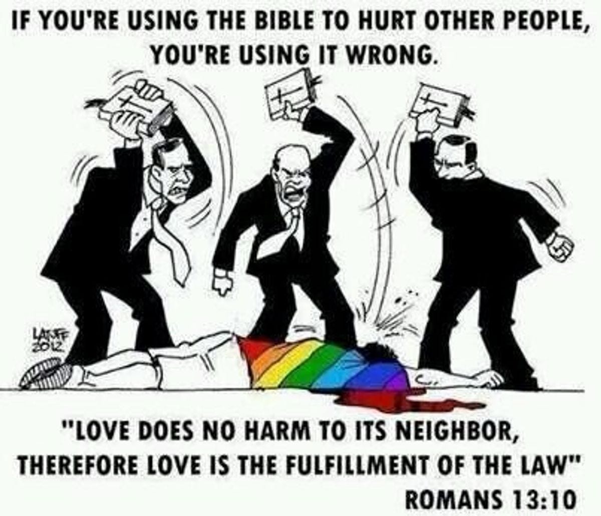 three men in suits, screaming in rage and using bibles to beat a person in a rainbow shirt laying on the ground. Caption: IF you're using the Bible to hurt other people, you're doing it wrong. "Love does not harm to its neighbor, therefore love is the fulfillment of the law" romans 13:10