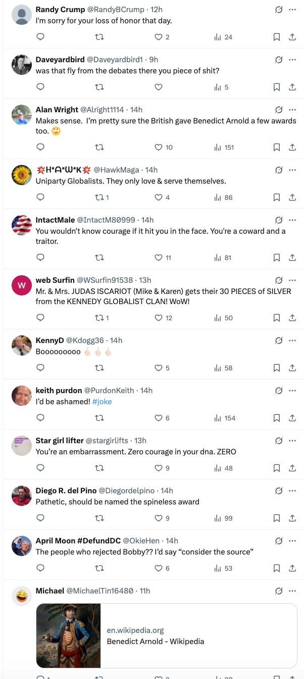  Randy Crump @RandyBCrump · 12h I'm sorry for your loss of honor that day. Daveyardbird @Daveyardbird1 · 9h was that fly from the debates there you piece of shit? Alan Wright @Alright1114 · 14h Makes sense.  I’m pretty sure the British gave Benedict Arnold a few awards too. 🙄 💥ᕼ*ᗩ*ᗯ*K💥 @HawkMaga · 14h Uniparty Globalists. They only love & serve themselves. IntactMale @IntactM80999 · 14h You wouldn't know courage if it hit you in the face. You're a coward and a traitor. web Surfin @WSurfin91538 · 13h Mr. & Mrs. JUDAS ISCARIOT (Mike & Karen) gets their 30 PIECES of SILVER from the KENNEDY GLOBALIST CLAN! WoW! KennyD @Kdogg36 · 14h Booooooooo 🖕🏻🖕🏻🖕🏻 keith purdon @PurdonKeith · 14h I’d be ashamed! #joke Star girl lifter @stargirlifts · 13h You’re an embarrassment. Zero courage in your dna. ZERO Diego R. del Pino @Diegordelpino · 14h Pathetic, should be named the spineless award April Moon #DefundDC @OkieHen · 14h The people who rejected Bobby?? I’d say “consider the source” Michael @MichaelTin16480 · 11h