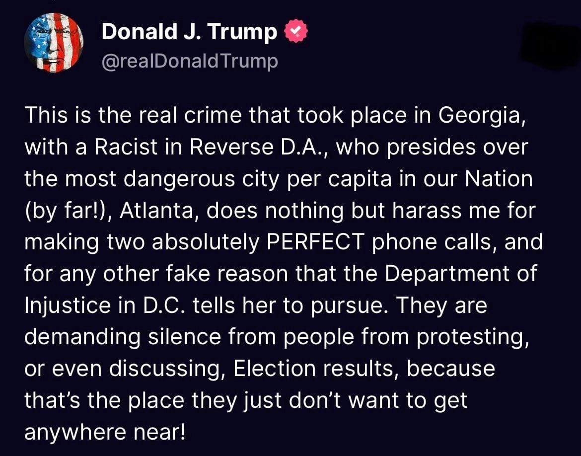 May be an image of text that says 'Donald J. Trump @realDonaldTrump This is the real crime that took place in Georgia, with a Racist in Reverse D.A., who presides over the most dangerous city per capita in our Nation (by far!), Atlanta, does nothing but harass me for making two absolutely PERFECT phone calls, and for any other fake reason that the Department of Injustice in D.C. tells her to pursue. They are demanding silence from people from protesting, or even discussing Election results, because that's the place they just don't want to get anywhere near!'