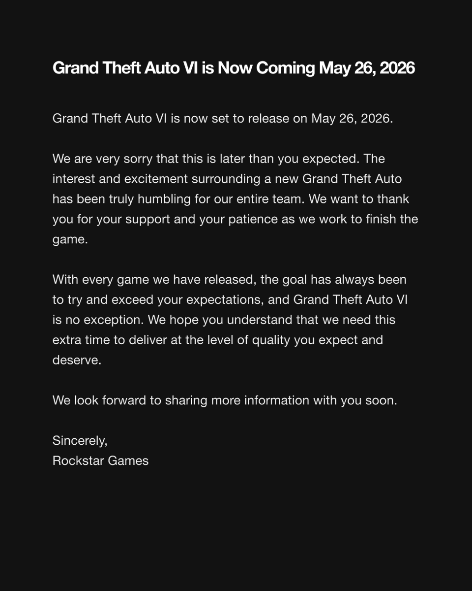 Grand Theft Auto VI is Now Coming May 26, 2026
 
Hi everyone,

Grand Theft Auto VI is now set to release on May 26, 2026.
 
We are very sorry that this is later than you expected. The interest and excitement surrounding a new Grand Theft Auto has been truly humbling for our entire team. We want to thank you for your support and your patience as we work to finish the game.
 
With every game we have released, the goal has always been to try and exceed your expectations, and Grand Theft Auto VI is no exception. We hope you understand that we need this extra time to deliver at the level of quality you expect and deserve. 
 
We look forward to sharing more information with you soon. 
 
Sincerely,
Rockstar Games