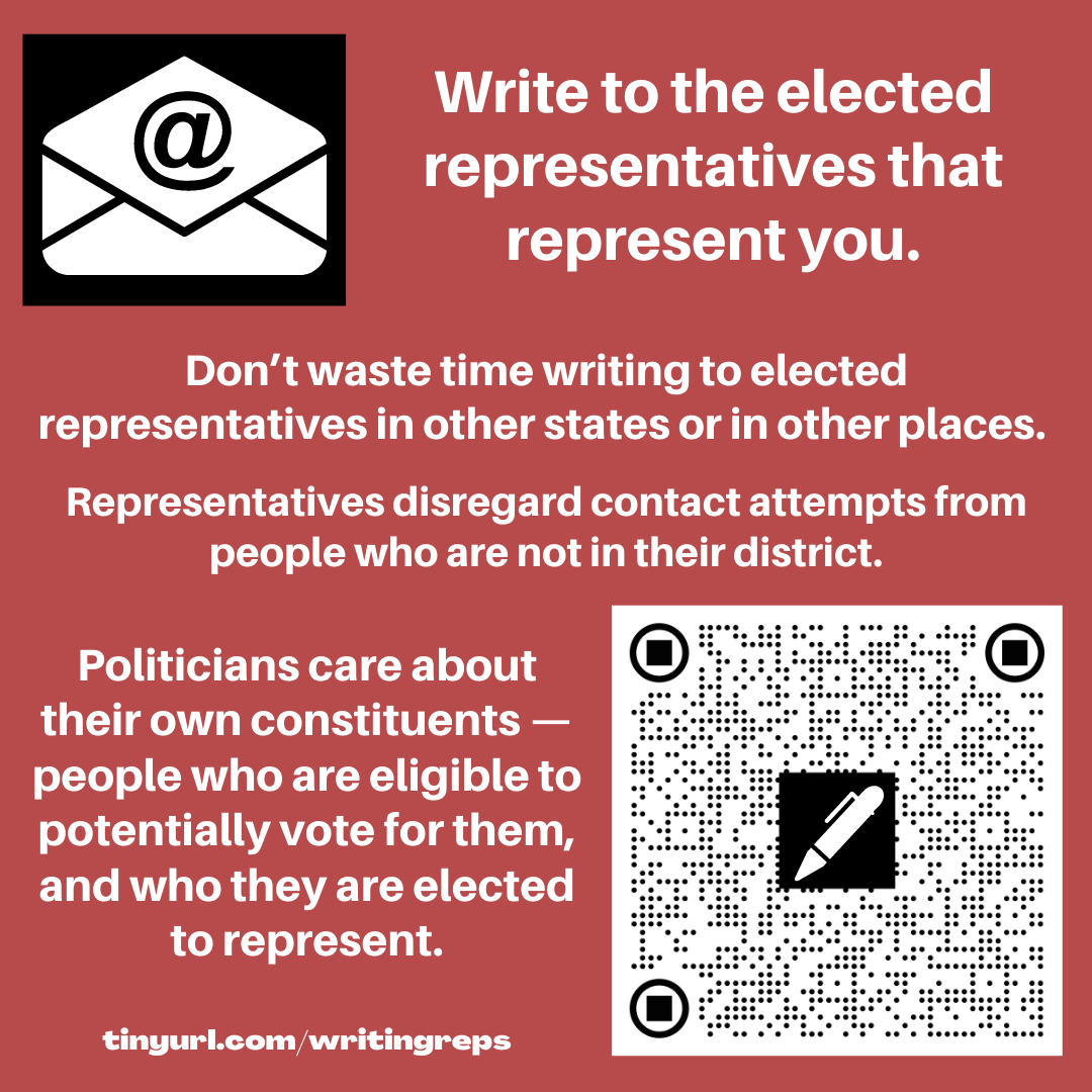Image has an email icon, an envelope with @ sign and also a QR code with a pen shape on it. The text reads. Write to the elected representatives that represent you. Don’t waste time writing to elected representatives in other states or in other places. Representatives disregard contact attempts from people who are not in their district. Politicians care about their own constituents — people who are eligible to potentially vote for them, and who they are elected to represent. tinyurl.com/writingreps 